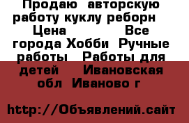 Продаю  авторскую работу куклу-реборн  › Цена ­ 27 000 - Все города Хобби. Ручные работы » Работы для детей   . Ивановская обл.,Иваново г.